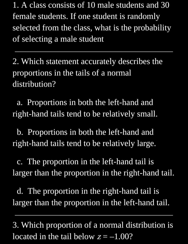 1. A class consists of 10 male students and 30
female students. If one student is randomly
selected from the class, what is the probability
of selecting a male student
2. Which statement accurately describes the
proportions in the tails of a normal
distribution?
a. Proportions in both the left-hand and
right-hand tails tend to be relatively small.
b. Proportions in both the left-hand and
right-hand tails tend to be relatively large.
c. The proportion in the left-hand tail is
larger than the proportion in the right-hand tail.
d. The proportion in the right-hand tail is
larger than the proportion in the left-hand tail.
3. Which proportion of a normal distribution is
located in the tail below z = -1.00?
