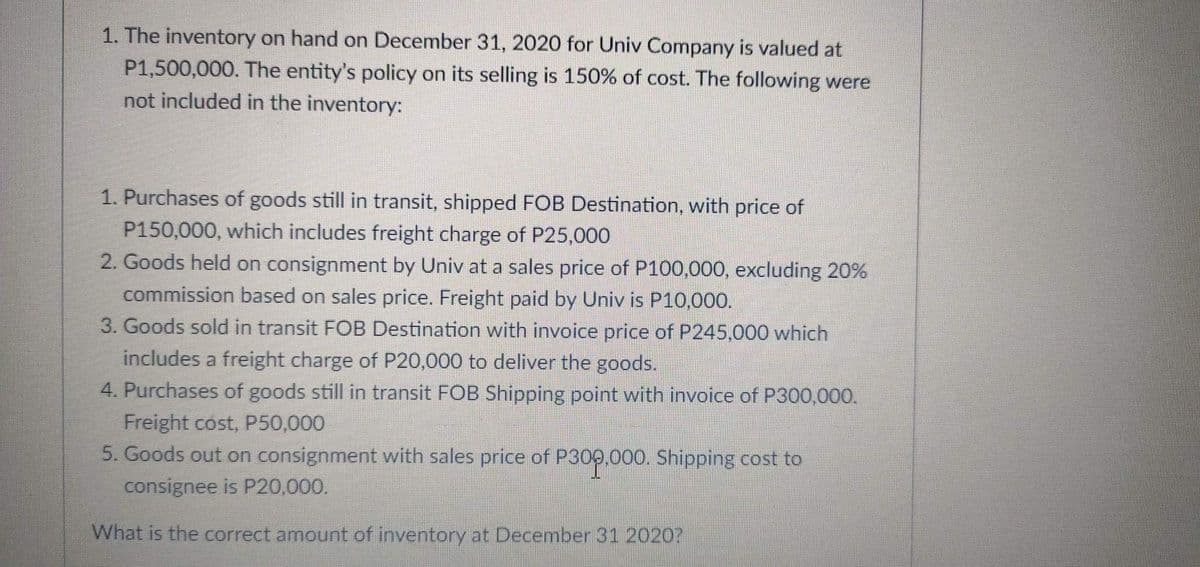 1. The inventory on hand on December 31, 2020 for Univ Company is valued at
P1,500,000. The entity's policy on its selling is 150% of cost. The following were
not included in the inventory:
1. Purchases of goods still in transit, shipped FOB Destination, with price of
P150,000, which includes freight charge of P25,000
2. Goods held on consignment by Univ at a sales price of P100,000, excluding 20%
commission based on sales price. Freight paid by Univ is P10,000.
3. Goods sold in transit FOB Destination with invoice price of P245,000 which
includes a freight charge of P20,000 to deliver the goods.
4. Purchases of goods still in transit FOB Shipping point with invoice of P300,000.
Freight cost, P50,000
5. Goods out on consignment with sales price of P300.000. Shipping cost to
consignee is P20,000.
What is the correct amount of inventory at December 31 2020?
