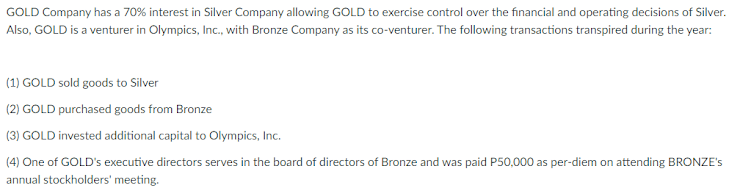GOLD Company has a 70% interest in Silver Company allowing GOLD to exercise control over the financial and operating decisions of Silver.
Also, GOLD is a venturer in Olympics, Inc., with Bronze Company as its co-venturer. The following transactions transpired during the year:
(1) GOLD sold goods to Silver
(2) GOLD purchased goods from Bronze
(3) GOLD invested additional capital to Olympics, Inc.
(4) One of GOLD's executive directors serves in the board of directors of Bronze and was paid P50,000 as per-diem on attending BRONZE's
annual stockholders' meeting.
