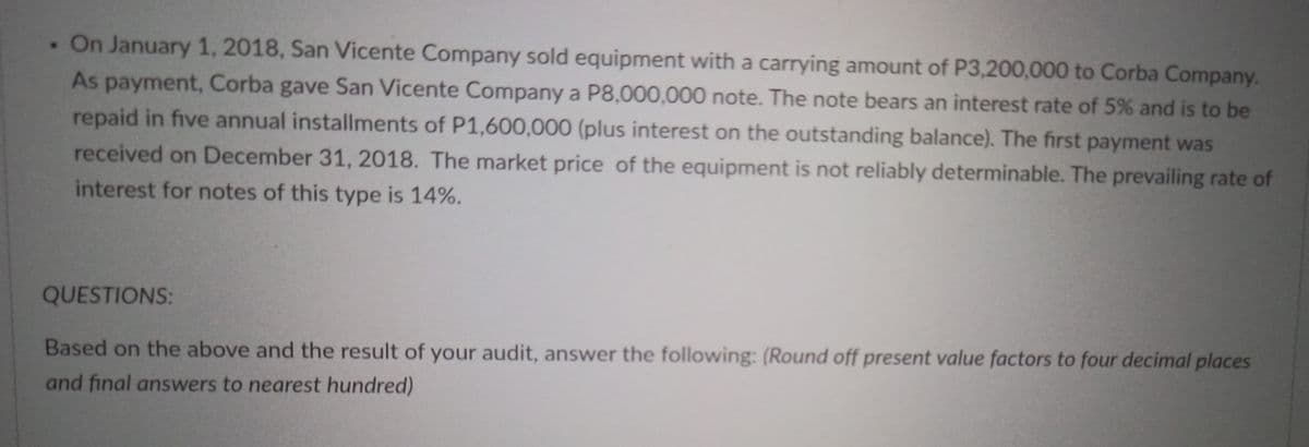 . On January 1, 2018, San Vicente Company sold equipment with a carrying amount of P3,200,000 to Corba Company.
As payment, Corba gave San Vicente Company a P8,000,000 note. The note bears an interest rate of 5% and is to be
repaid in five annual installments of P1,600,000 (plus interest on the outstanding balance). The first payment was
received on December 31, 2018. The market price of the equipment is not reliably determinable. The prevailing rate of
interest for notes of this type is 14%.
QUESTIONS:
Based on the above and the result of your audit, answer the following: (Round off present value factors to four decimal places
and final answers to nearest hundred)
