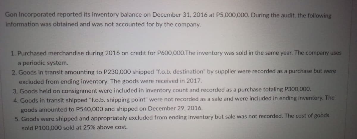 Gon Incorporated reported its inventory balance on December 31, 2016 at P5,000,000. During the audit, the following
information was obtained and was not accounted for by the company.
1. Purchased merchandise during 2016 on credit for P600,000.The inventory was sold in the same year. The company uses
a periodic system.
2. Goods in transit amounting to P230,000 shipped "f.o.b. destination" by supplier were recorded as a purchase but were
excluded from ending inventory. The goods were received in 2017.
3. Goods held on consignment were included in inventory count and recorded as a purchase totaling P300,000.
4. Goods in transit shipped "f.o.b. shipping point" were not recorded as a sale and were included in ending inventory. The
goods amounted to P540,000 and shipped on December 29, 2016.
5. Goods were shipped and appropriately excluded from ending inventory but sale was not recorded. The cost of goods
sold P100,000 sold at 25% above cost.
