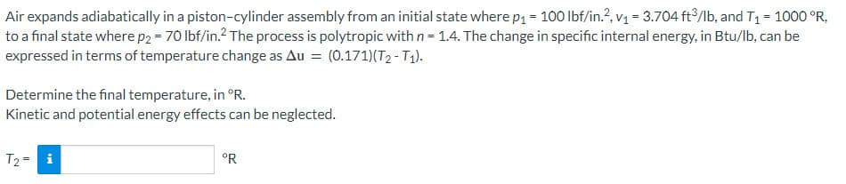 Air expands adiabatically in a piston-cylinder assembly from an initial state where p₁ = 100 lbf/in.², v₁ = 3.704 ft3/lb, and T₁ = 1000 °R,
to a final state where p2 = 70 lbf/in.² The process is polytropic with n = 1.4. The change in specific internal energy, in Btu/lb, can be
expressed in terms of temperature change as Au = (0.171)(T2 - T1).
Determine the final temperature, in °R.
Kinetic and potential energy effects can be neglected.
T₂ = i
°R