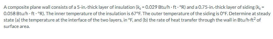 A composite plane wall consists of a 5-in.-thick layer of insulation (ks = 0.029 Btu/h ft. "R) and a 0.75-in.-thick layer of siding (ks =
0.058 Btu/h-ft- ºR). The inner temperature of the insulation is 67°F. The outer temperature of the siding is 0°F. Determine at steady
state (a) the temperature at the interface of the two layers, in °F, and (b) the rate of heat transfer through the wall in Btu/h-ft² of
surface area.
