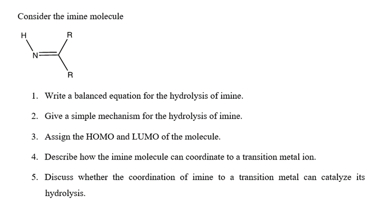 Consider the imine molecule
H
R
R
1. Write a balanced equation for the hydrolysis of imine.
2. Give a simple mechanism for the hydrolysis of imine.
3. Assign the HOMO and LUMO of the molecule.
4. Describe how the imine molecule can coordinate to a transition metal ion.
5. Discuss whether the coordination of imine to a transition metal can catalyze its
hydrolysis.
