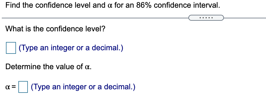Find the confidence level and a for an 86% confidence interval.
What is the confidence level?
(Type an integer or a decimal.)
Determine the value of a.
(Type an integer or a decimal.)
