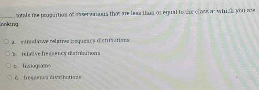 totals the proportion of observations that are less than or equal to the class at which you are
ooking.
O a. cumulative relative frequency distributions
Ob relative frequency distributions
O c. histograms
Od frequency distributions