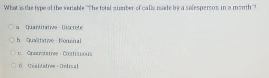 What is the type of the variable "The total number of calls made by a salesperson in a month"?
O a. Quantitative - Discrete
Ob. Qualitative Nominal
Oc Quantitative Continuous
Od Qualitative - Ordinal