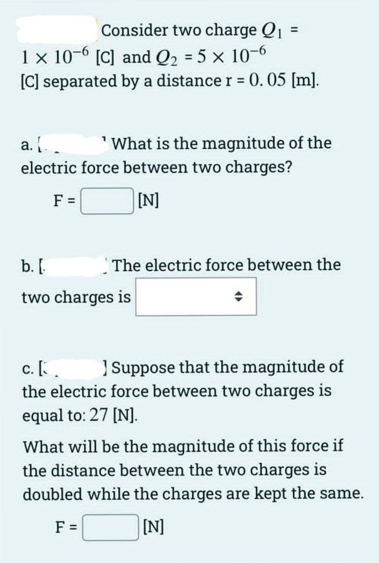Consider two charge Q₁ =
=
1 x 10-6 [C] and Q₂ = 5 x 10-6
[C] separated by a distance r = 0. 05 [m].
a. [
'What is the magnitude of the
electric force between two charges?
F =
[N]
b. [
two charges is
The electric force between the
c. [.
Suppose that the magnitude of
the electric force between two charges is
equal to: 27 [N].
What will be the magnitude of this force if
the distance between the two charges is
doubled while the charges are kept the same.
F =
[N]