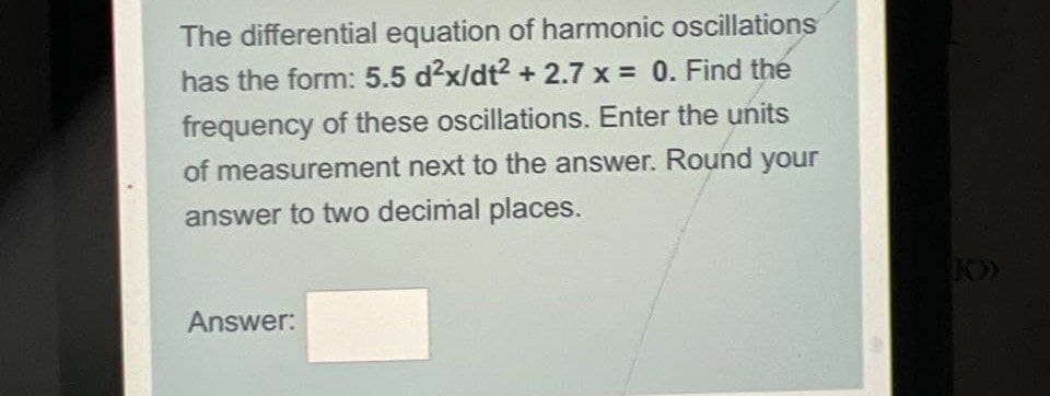 The differential equation of harmonic oscillations
has the form: 5.5 d²x/dt² +2.7 x = 0. Find the
frequency of these oscillations. Enter the units
of measurement next to the answer. Round your
answer to two decimal places.
Answer: