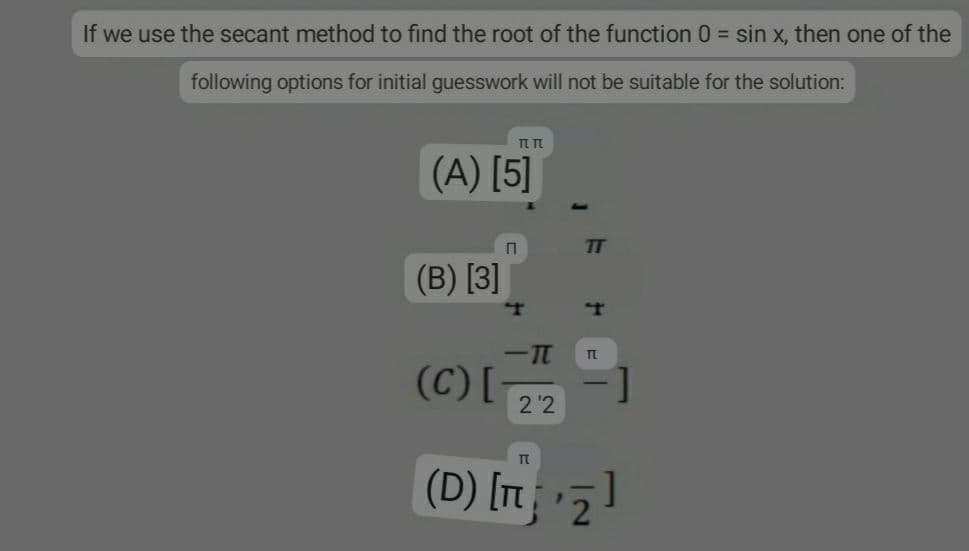 If we use the secant method to find the root of the function 0 = sin x, then one of the
following options for initial guesswork will not be suitable for the solution:
ππ
(A) [5]
(B) [3]
(C) [
П
T
-TT
22
TT
T
TL
TL
(D) [¹₂]