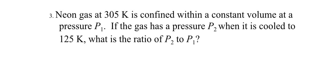 3. Neon gas at 305 K is confined within a constant volume at a
pressure P1. If the gas has a pressure P, when it is cooled to
125 K, what is the ratio of P, to P,?
