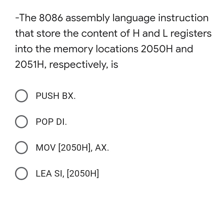 -The 8086 assembly language instruction
that store the content of H and L registers
into the memory locations 2050H and
2051H, respectively, is
O PUSH BX.
О РОP DI.
MOV [2050H], АХ.
O LEA SI, [2050H]
