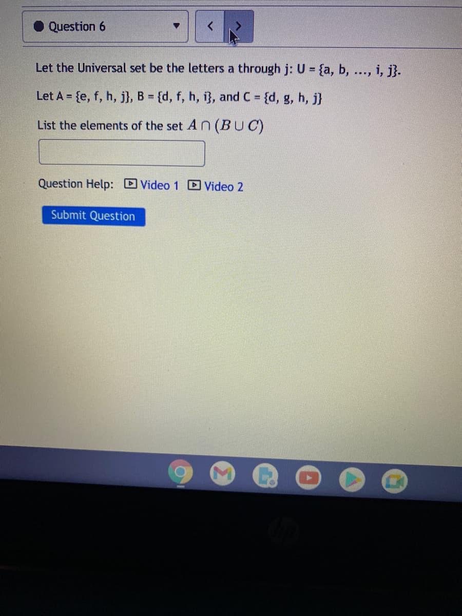 Question 6
Let the Universal set be the letters a through j: U = {a, b, ..., i, j}.
Let A = {e, f, h, j}, B = {d, f, h, i}, and C
= {d, g, h, j}
%3D
List the elements of the set A n (BUC)
Question Help: Video 1 D Video 2
Submit Question
