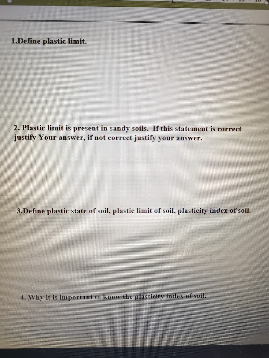 1.Define plastic limit.
2. Plastic linit is present in sandy soils. If this statement is correct
justify Your answer, if not cor
justify your answer.
3.Define plastic state of soil, plastie limit of soil, plasticity index of soil.
4. Why it is important to know the plasticity index of soil.

