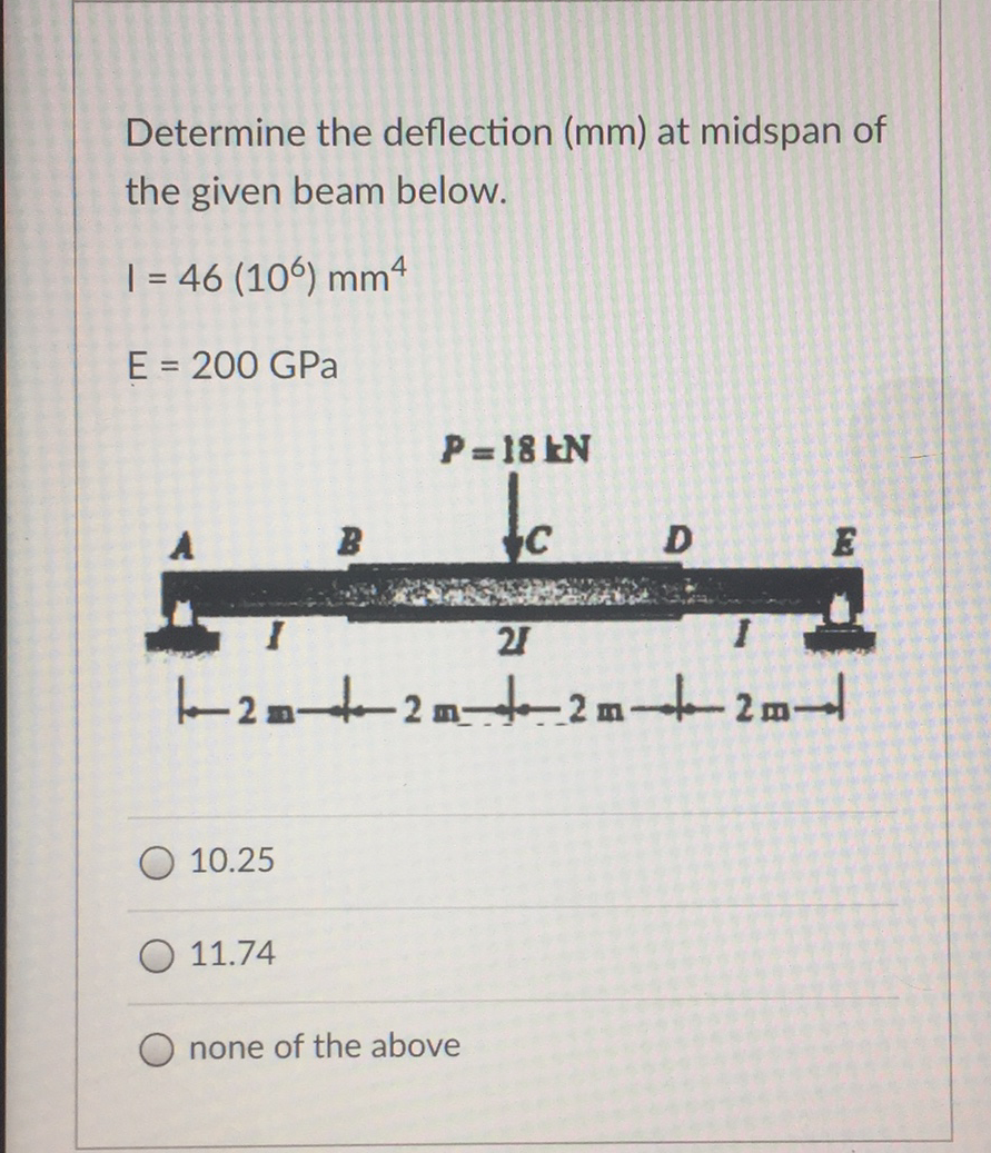Determine the deflection (mm) at midspan of
the given beam below.
| = 46 (106) mm4
E = 200 GPa
P= 18 EN
to
21
2
2 m
O 10.25
11.74
O none of the above
