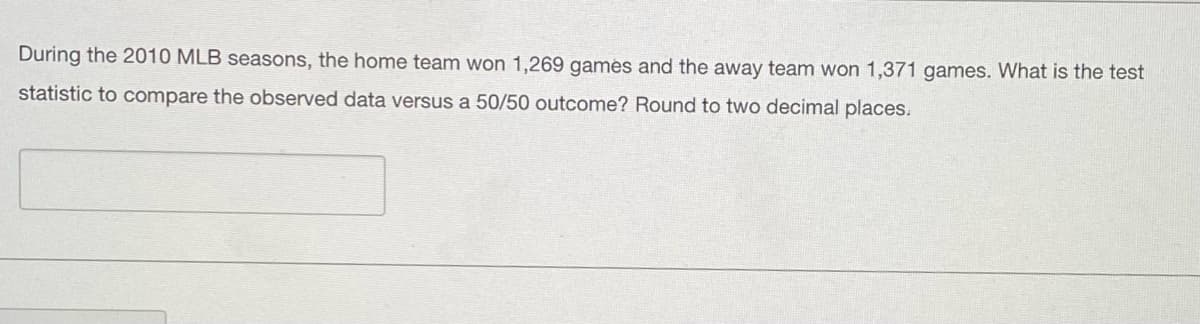 During the 2010 MLB seasons, the home team won 1,269 games and the away team won 1,371 games. What is the test
statistic to compare the observed data versus a 50/50 outcome? Round to two decimal places.