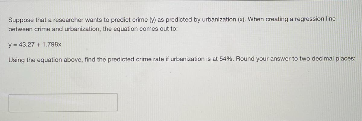 Suppose that a researcher wants to predict crime (y) as predicted by urbanization (x). When creating a regression line
between crime and urbanization, the equation comes out to:
y = 43.27 + 1.798x
Using the equation above, find the predicted crime rate if urbanization is at 54%. Round your answer to two decimal places: