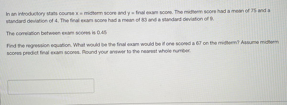 In an introductory stats course x = midterm score and y = final exam score. The midterm score had a mean of 75 and a
standard deviation of 4. The final exam score had a mean of 83 and a standard deviation of 9.
The correlation between exam scores is 0.45
Find the regression equation. What would be the final exam would be if one scored a 67 on the midterm? Assume midterm
scores predict final exam scores. Round your answer to the nearest whole number.