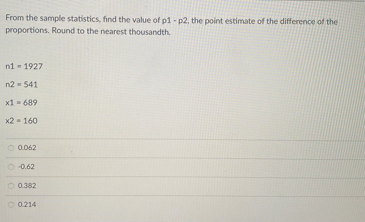 From the sample statistics, find the value of p1 - p2, the point estimate of the difference of the
proportions. Round to the nearest thousandth.
n1 = 1927
n2 = 541
x1 = 689
x2 = 160
0.062
-0.62
0.382
0.214