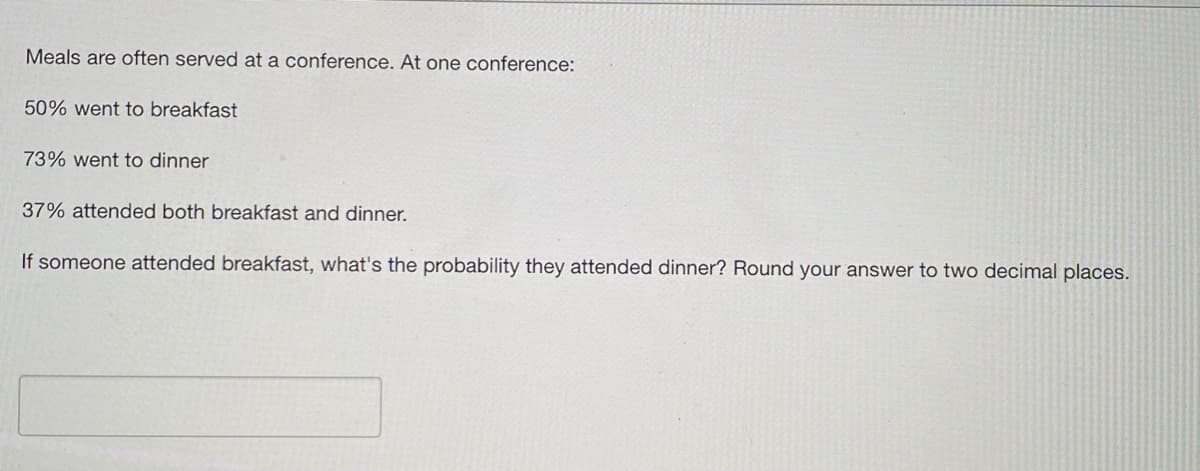 Meals are often served at a conference. At one conference:
50% went to breakfast
73% went to dinner
37% attended both breakfast and dinner.
If someone attended breakfast, what's the probability they attended dinner? Round your answer to two decimal places.