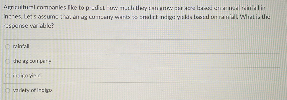 Agricultural companies like to predict how much they can grow per acre based on annual rainfall in
inches. Let's assume that an ag company wants to predict indigo yields based on rainfall. What is the
response variable?
rainfall
the ag company
indigo yield
variety of indigo
