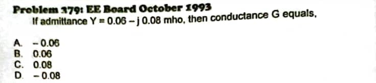 Problem 379: EE Board October 1993
If admittance Y = 0.06 -j0.08 mho, then conductance G equals,
A. - 0.06
В. 0.06
С. 0.08
主
D.
-0.08
