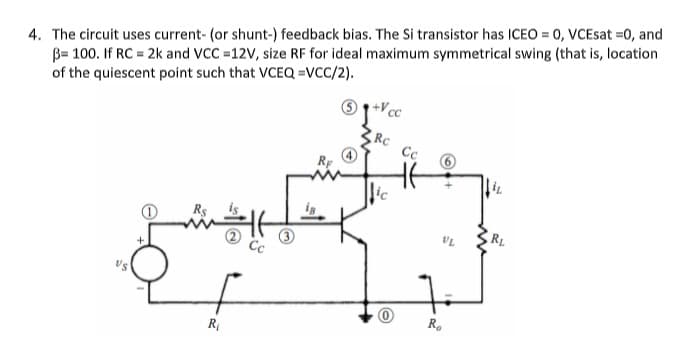 4. The circuit uses current- (or shunt-) feedback bias. The Si transistor has ICEO = 0, VCEsat =0, and
B= 100. If RC = 2k and VCC =12V, size RF for ideal maximum symmetrical swing (that is, location
of the quiescent point such that VCEQ =VCC/2).
+V cc
RC
Cc
Rs
RL
VL
Cc
R.
R
