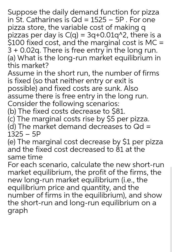 Suppose the daily demand function for pizza
in St. Catharines is Qd = 1525 – 5P. For one
pizza store, the variable cost of making q
pizzas per day is C(q) = 3q+0.01q^2, there is a
$100 fixed cost, and the marginal cost is MC =
3 + 0.02q. There is free entry in the long run.
(a) What is the long-run market equilibrium in
this market?
Assume in the short run, the number of firms
is fixed (so that neither entry or exit is
possible) and fixed costs are sunk. Also
assume there is free entry in the long run.
Consider the following scenarios:
(b) The fixed costs decrease to $81.
(c) The marginal costs rise by $5 per pizza.
(d) The market demand decreases to Qd =
1325 – 5P
%3D
%3D
(e) The marginal cost decrease by $1 per pizza
and the fixed cost decreased to 81 at the
same time
For each scenario, calculate the new short-run
market equilibrium, the profit of the firms, the
new long-run market equilibrium (i.e., the
equilibrium price and quantity, and the
number of firms in the equilibrium), and show
the short-run and long-run equilibrium on a
graph
