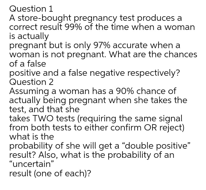 Question 1
A store-bought pregnancy test produces a
correct result 99% of the time when a woman
is actually
pregnant but is only 97% accurate when a
woman is not pregnant. What are the chances
of a false
positive and a false negative respectively?
Question 2
Assuming a woman has a 90% chance of
actually being pregnant when she takes the
test, and that she
takes TWO tests (requiring the same signal
from both tests to either confirm OR reject)
what is the
probability of she will get a "double positive"
result? Also, what is the probability of an
"uncertain"
result (one of each)?
