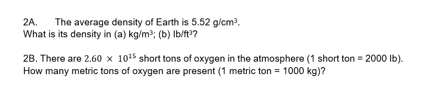 2A.
The average density of Earth is 5.52 g/cm3.
What is its density in (a) kg/m3; (b) Ib/ft³?
2B. There are 2.60 x 1015 short tons of oxygen in the atmosphere (1 short ton = 2000 Ib).
How many metric tons of oxygen are present (1 metric ton = 1000 kg)?
