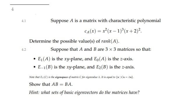 4
Suppose A is a matrix with characteristic polynomial
4.1
CA(x) = x²(x – 1)³ (x+2)².
Determine the possible value(s) of rank(A).
Suppose that A and B are 3 x 3 matrices so that:
4.2
E1(A) is the xy-plane, and Eo(A) is the z-axis.
• E-1(B) is the xy-plane, and E2(B) is the z-axis.
Note that En (C) is the eigenspace of matrix C for eigenvalue A. It is equal to {x | Cx = Ax}.
Show that AB = BA.
Hint: what sets of basic eigenvectors do the matrices have?
