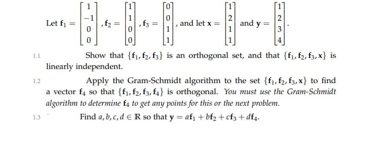 Let f1
,f2
, f3
, and let x =
and
1
!y
Show that {f1,f2, f3} is an orthogonal set, and that {f1, f2, f3, x} is
1.1
linearly independent.
Apply the Gram-Schmidt algorithm to the set {f1, f2, f3, x} to find
1.2
a vector f4 so that {f1, f2, f3, f4} is orthogonal. You must use the Gram-Schmidt
algorithm to determine f4 to get any points for this or the next problem.
Find a, b, c, d eR so that y = afı + bf2 + cf3 + df4.
1.3
