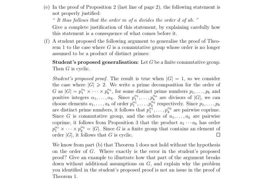 (e) In the proof of Proposition 2 (last line of page 2), the following statement is
not properly justified:
“ It thus follows that the order m of a divides the order d of ab. "
Give a complete justification of this statement, by explaining carefully how
this statement is a consequence of what comes before it.
(f) A student proposed the following argument to generalise the proof of Theo-
rem 1 to the case where G is a commutative group whose order is no longer
assumed to be a product of distinct primes:
Student's proposed generalisation: Let G be a finite commutative group.
Then G is cyclic.
Student's proposed proof. The result is true when G| = 1, so we consider
the case where |G| > 2. We write a prime decomposition for the order of
G as |G| = pi' x ...x p, for some distinct prime numbers p1, ..., Pk and
, p are divisors of G|, we can
choose elements a1,.., ak of order p', ..., p respectively. Since p1,.. , Pk
are distinct prime numbers, it follows that pi",...,P are pairwise coprime.
Since G is commutative group, and the orders of a1,..., ak are pairwise
coprime, it follows from Proposition 3 that the product a1ak has order
x p = |G]. Since G is a finite group that contains an element of
%3D
positive integers a1,...,ak. Since pi',
....
...
...
order |G|, it follows that G is cyclic.
We know from part (b) that Theorem 1 does not hold without the hypothesis
on the order of G. Where exactly is the error in the student's proposed
proof? Give an example to illustrate how that part of the argument breaks
down without additional assumptions on G, and explain why the problem
you identified in the student's proposed proof is not an issue in the proof of
Theorem 1.
