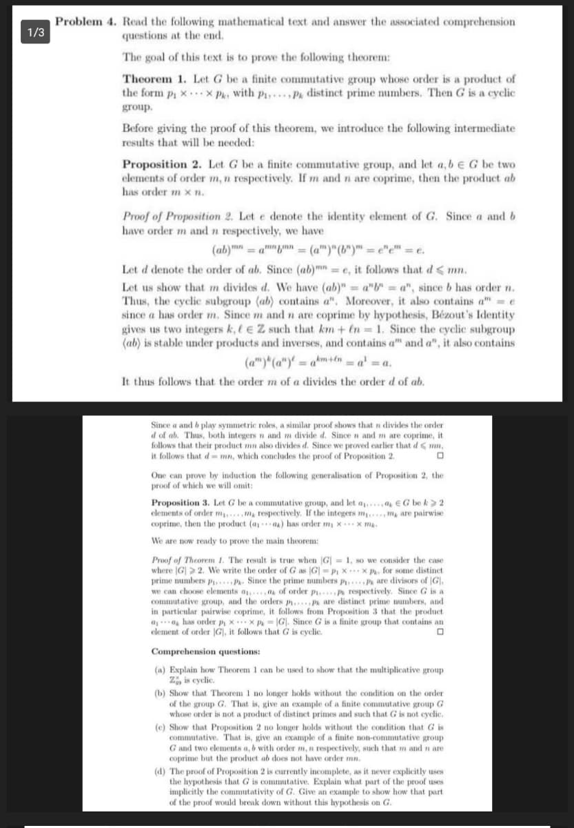 Problem 4. Read the following mathematical text and answer the associated comprchension
1/3
questions at the end.
The goal of this text is to prove the following theorem:
Theorem 1. Let G be a finite commutative group whose order is a product of
the form pi x x Pk: with p1,. Pk distinct prime numbers. Then G is a cyclic
group.
Before giving the proof of this theorem, we introduce the following intermediate
results that will be needed:
Proposition 2. Let G be a finite commutative group, and let a, beG be two
elements of order m, n respectively. If m and n are coprime, then the product ab
has order m x n.
Proof of Proposition 2. Let e denote the identity element of G. Since a and b
have order m and n respectively, we have
(ab)mn = am"nn = (a")"(b")" = e"e" = e.
Let d denote the order of ab. Since (ab)m =e, it follows that d < mn.
Let us show that m divides d. We have (ab)"= a"b" a", since b has order n.
Thus, the cyclic subgroup (ab) contains a". Moreover, it also contains a" = e
since a has order m. Since m and n are coprime by hypothesis, Bézout's Identity
gives us two integers k, l e Z such that km+ En = 1. Since the cyclic subgroup
(ab) is stable under products and inverses, and contains a" and a", it also contains
(a")*(a")' = a*m+en = a'
It thus follows that the order m of a divides the order d of ab.
=a.
Since a and b play symmetric roles, a similar proof shows that n divides the order
d of ab. Thus, both integers n and m divide d. Since n and m are coprime, it
follows that their product mn also divides d. Since we proved earlier that d< mn,
it follows that d-mn, which concludes the proof of Proposition 2.
One can prove by induction the following generalisation of Proposition 2, the
proof of which we will omit:
Proposition 3. Let G be a commutative group, and let a,,...,a, € G be k> 2
elements of order m
coprime, then the product (a,a) has order m¡ × .…x m.
m, respectively. If the integers m m are pairwise
We are now ready to prove the main theorem:
Proof of Theorem 1. The result is true when |G| = 1, so we consider the case
where |G| > 2. We write the order of G as G| = P xx P, for some distinct
prime numbers P Pk. Since the prime numbers p..., Pa are divisors of |G],
we can choose elements a,.. a of order p... P respectively. Since G is a
commutative group, and the orders p....pa are distinct prime numbers, and
in particular pairwise coprime, it follows from Proposition 3 that the product
a.a, has order p x.x P. - |G|. Since
element of order |G|, it follows that G is cyclic.
is a finite group that contains an
Comprehension questions:
(a) Explain how Theorem 1 can be used to show that the multiplicative group
Z, is cyclic.
(b) Show that Theorem 1 no longer holds without the condition on the order
of the group G. That is, give an example of a finite commutative group G
whose order is not a product of distinct primes and such that G is not cyclic.
(c) Show that Proposition 2 no longer holds without the condition that G is
commutative. That is, give an example of a finite non-commutative group
G and two elements a, b with order m, n respectively, such that m and n are
coprime but the product ab does not have order mn.
(d) The proof of Proposition 2 is currently incomplete, as it never explicitly uses
the hypothesis that G is commutative. Explain what part of the proof uses
implicitly the commutativity of G. Give an example to show how that part
of the proof would break down without this hypothesis on G.
