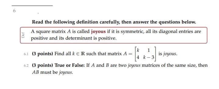 Read the following definition carefully, then answer the questions below.
A square matrix A is called joyous if it is symmetric, all its diagonal entries are
positive and its determinant is positive.
k
6.1 (3 points) Find all k e R such that matrix A =
1
is joyous.
4 k- 3
6.2 (3 points) True or False: If A and B are two joyous matrices of the same size, then
AB must be joyous.
Def
