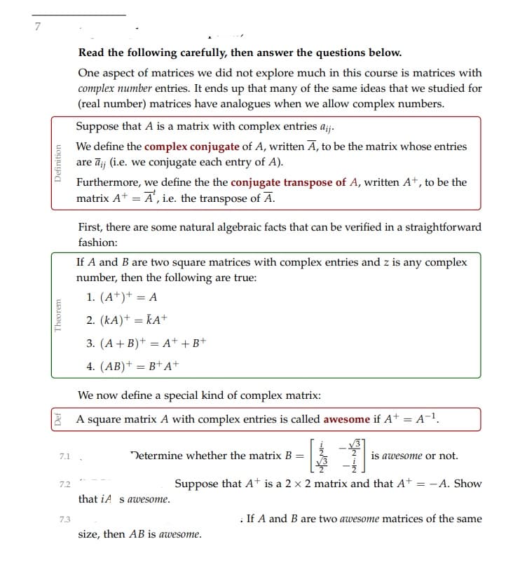 7
Read the following carefully, then answer the questions below.
One aspect of matrices we did not explore much in this course is matrices with
complex number entries. It ends up that many of the same ideas that we studied for
(real number) matrices have analogues when we allow complex numbers.
Suppose that A is a matrix with complex entries ajj.
We define the complex conjugate of A, written A, to be the matrix whose entries
are āij (i.e. we conjugate each entry of A).
Furthermore, we define the the conjugate transpose of A, written A+, to be the
matrix A* = A', i.e. the transpose of A.
First, there are some natural algebraic facts that can be verified in a straightforward
fashion:
If A and B are two square matrices with complex entries and z is any complex
number, then the following are true:
1. (A*)+ = A
2. (kA)+ = KA+
3. (A+ B)+ = A+ +B+
4. (AB)+ = B+A+
We now define a special kind of complex matrix:
8 A square matrix A with complex entries is called awesome if A+ = A-1.
7.1
Determine whether the matrix B =
is awesome or not.
Suppose that At is a 2 x 2 matrix and that At = -A. Show
7.2
that iA s awesome.
: If A and B are two awesome matrices of the same
7.3
size, then AB is awesome.
Theorem
Definition
