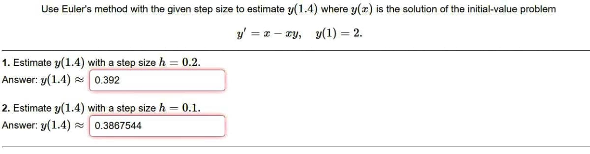 Use Euler's method with the given step size to estimate y(1.4) where y(x) is the solution of the initial-value problem
y' = x – xy, y(1) = 2.
1. Estimate y(1.4) with a step size h = 0.2.
Answer: y(1.4) 0.392
2. Estimate y(1.4) with a step size h = 0.1.
Answer: y(1.4)
0.3867544
