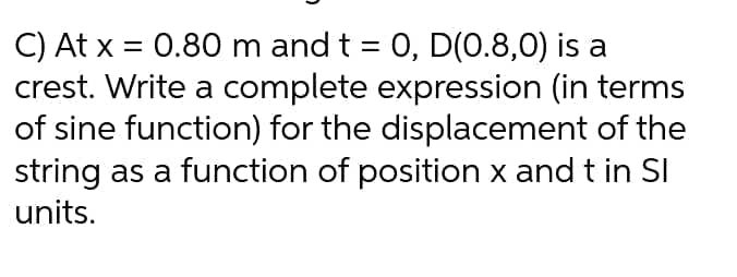 C) At x = 0.80 m and t = 0, D(0.8,0) is a
crest. Write a complete expression (in terms
of sine function) for the displacement of the
string as a function of position x and t in SI
units.
%3D
