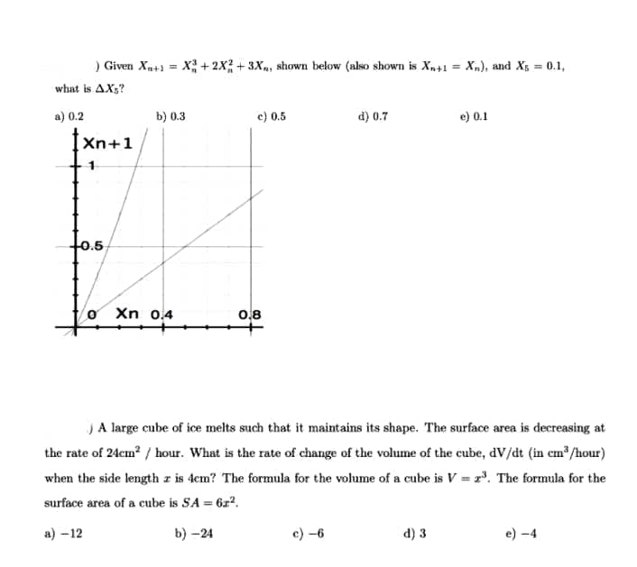 ) Given Xp+1 = X +2x; + 3Xa, shown below (also shown is Xn+1 = Xn), and X5 = 0.1,
what is AX;?
a) 0.2
b) 0.3
c) 0.5
d) 0.7
e) 0.1
Xn+1
0.5
Xn 0.4
0.8
JA large cube of ice melts such that it maintains its shape. The surface area is decreasing at
the rate of 24cm? / hour. What is the rate of change of the volume of the cube, dV/dt (in em /hour)
when the side length z is 4cm? The formula for the volume of a cube is V = r. The formula for the
surface area of a cube is SA = 6x².
%3D
a) –12
b) -24
c) -6
d) 3
e) -4
