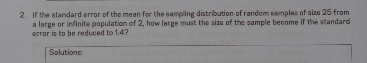 2. If the standard error of the mean for the sampling distribution of random samples of size 25 from
a large or infinite population of 2, how large must the size of the sample become if the standard
error is to be reduced to 1.4?
Solutions:

