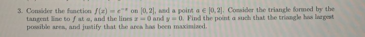 3. Consider the function f(x) = e" on (0, 2], and a point a e (0, 2]. Consider the triangle formed by the
tangent line to f at a, and the lines a 0 and y = 0. Find the point a such that the triangle has largest
possible area, and justify that the area has been maximized.
