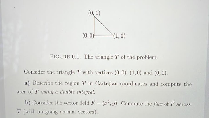 (0, 1)
(0,0)
(1,0)
FIGURE 0.1. The triangle T of the problem.
Consider the triangle T with vertices (0,0), (1,0) and (0, 1).
a) Describe the region T in Cartesian coordinates and compute the
area of T using a double integral.
b) Consider the vector field F = (x2, y). Compute the flux of F across
%3D
T (with outgoing normal vectors).
