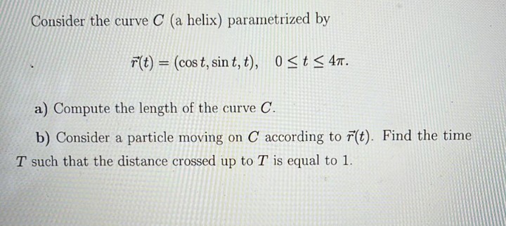 Consider the curve C (a helix) parametrized by
T(t) = (cos t, sin t, t), 0<t< 4 .
a) Compute the length of the curve C'.
b) Consider a particle moving on C according to r(t). Find the time
T such that the distance crossed up to T is equal to 1.
