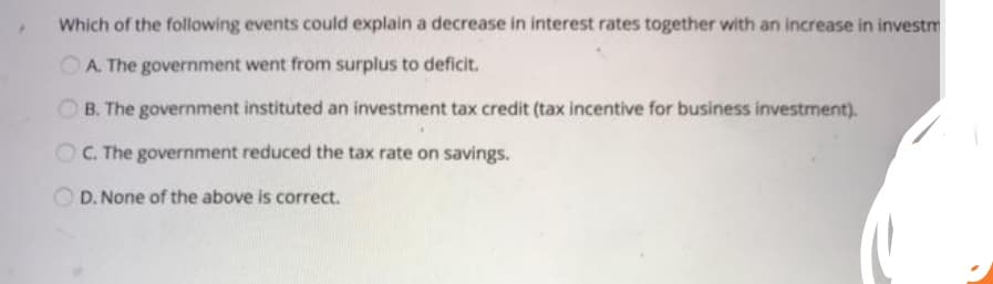 Which of the following events could explain a decrease in interest rates together with an increase in investm
A. The government went from surplus to deficit.
B. The government instituted an investment tax credit (tax incentive for business investment).
•
OC. The government reduced the tax rate on savings.
D. None of the above is correct.