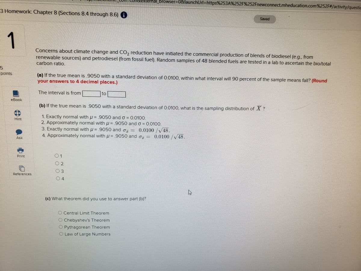 nal_browser%3D0&launchUrl=https%253A%252F%252Fnewconnect.mheducation.com%252F#/activity/questic
3 Homework: Chapter 8 (Sections 8.4 through 8.6) 0
Saved
1
Concerns about climate change and CO, reduction have initiated the commercial production of blends of biodiesel (e.g., from
2,
renewable sources) and petrodiesel (from fossil fuel). Random samples of 48 blended fuels are tested in a lab to ascertain the bio/total
carbon ratio.
5.
polnts
(a) If the true mean is .9050 with a standard deviation of 0.0100, within what interval will 90 percent of the sample means fall? (Round
your answers to 4 decimal places.)
The interval is from
to
еВook
(b) If the true mean is .9050 with a standard deviation of 0.0100, what is the sampling distribution of X ?
1. Exactly normal with u = 9050 and o = 0.0100.
2. Approximately normal with u = .9050 and o = 0.0100.
3. Exactly normal with u= .9050 and o,
4. Approximately normal with u = .9050 and o, =
Hint
0.0100/V48.
0.0100/V48
Ask
Print
O 2
References
(c) What theorem did you use to answer part (b)?
O Central Limit Theorem
O Chebyshev's Theorem
O Pythagorean Theorem
O Law of Large Numbers
