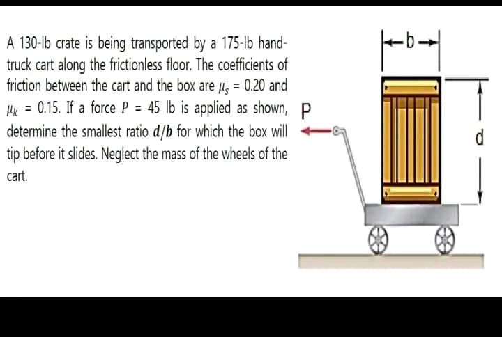 A 130-lb crate is being transported by a 175-lb hand-
truck cart along the frictionless floor. The coefficients of
friction between the cart and the box are μ = 0.20 and
Mk = 0.15. If a force P = 45 lb is applied as shown, P
determine the smallest ratio d/b for which the box will
tip before it slides. Neglect the mass of the wheels of the
cart.
O
-b-