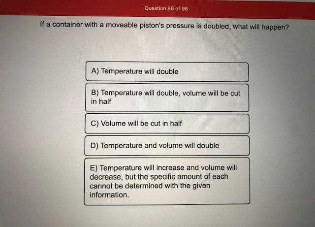 If a container with a moveable piston's pressure is doubled, what will happen?
A) Temperature will double
B) Temperature will double, volume will be cut
in half
C) Volume will be cut in half
D) Temperature and volume will double
E) Temperature will increase and volume will
decrease, but the specific amount of each
cannot be determined with the given
information.
