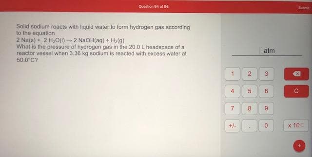 Solid sodium reacts with liquid water to form hydrogen gas according
to the equation
2 Na(s) + 2 H,O(0)2 NaOH(aq) + H2(g)
What is the pressure of hydrogen gas in the 20.0L headspace of a
reactor vessel when 3.36 kg sodium is reacted with excess water at
50.0°C?
