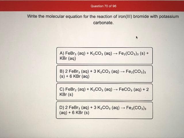 Write the molecular equation for the reaction of iron(III) bromide with potassium
carbonate.
A) FeBr; (aq) + K,CO; (aq) Fez2(CO3); (s) +
KBr (aq)
B) 2 FeBr3 (aq) + 3 K2CO; (aq) → Fe2(CO3)3
(s) + 6 KBr (aq)
C) FeBr, (aq) + K2CO, (aq) FeCO; (aq) + 2
KBr (s)
D) 2 FeBr; (aq) + 3 K2CO3 (aq) Fe2(CO,)3
(aq) + 6 KBr (s)
