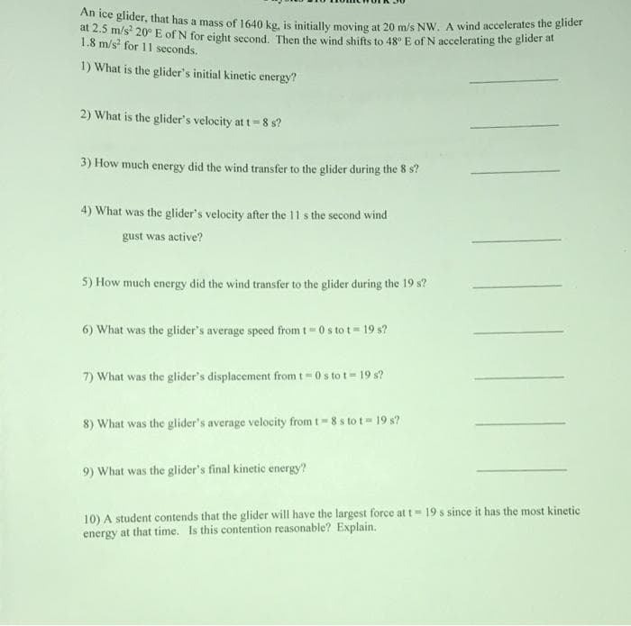 ghder, that has a mass of 1640 kg, is initially moving at 20 m/s Nw. A wind accelerates the glider
t 2.5 m/s 20° E of N for eight second. Then the wind shifts to 48° E of N accelerating the glider at
1.8 m/s for 11 seconds.
1) What is the glider's initial kinetic energy?
2) What is the glider's velocity at t= 8 s?
3) How much energy did the wind transfer to the glider during the 8 s?
4) What was the glider's velocity after the 11 s the second wind
gust was active?
5) How much energy did the wind transfer to the glider during the 19 s?
6) What was the glider's average speed fromt = 0 s to t = 19 s?
7) What was the glider's displacement from t=0s to t= 19 s?
8) What was the glider's average velocity from t 8 s to t 19 s?
9) What was the glider's final kinetic energy?
10) A student contends that the glider will have the largest force at t= 19 s since it has the most kinetic
energy at that time. Is this contention reasonable? Explain.
